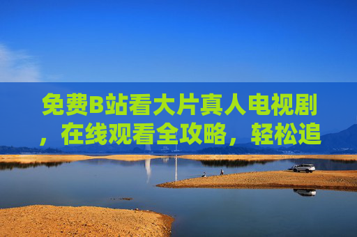 免费B站看大片真人电视剧,在线观看全攻略,轻松追剧无压力,免费B站真人电视剧全攻略,轻松追剧无压力 免费B站看大片真人电视剧,在线观看全攻略,轻松追剧无压力,免费B站真人电视剧全攻略,轻松追剧无压力