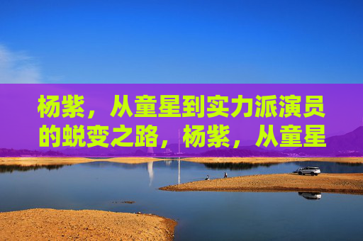 杨紫,从童星到实力派演员的蜕变之路,杨紫,从童星到实力派演员的蜕变之路 杨紫,从童星到实力派演员的蜕变之路,杨紫,从童星到实力派演员的蜕变之路