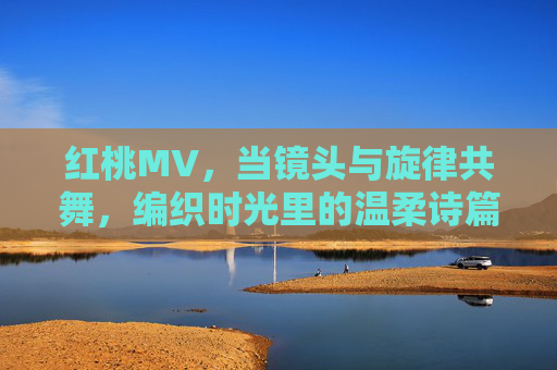 红桃MV,当镜头与旋律共舞,编织时光里的温柔诗篇,红桃MV,镜头与旋律共舞的温柔诗篇 红桃MV,当镜头与旋律共舞,编织时光里的温柔诗篇,红桃MV,镜头与旋律共舞的温柔诗篇