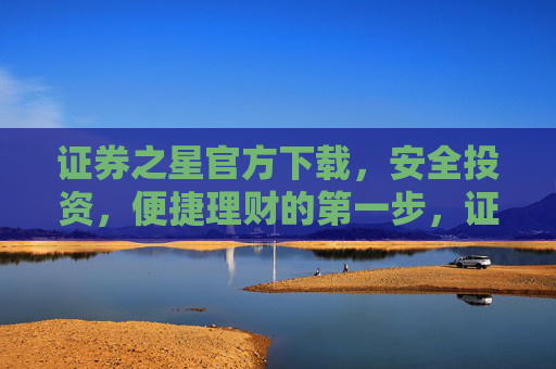 证券之星官方下载，安全投资，便捷理财的第一步，证券之星官方下载，安全投资便捷理财第一步