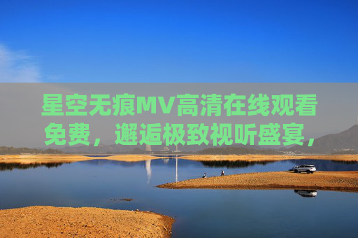 星空无痕MV高清在线观看免费,邂逅极致视听盛宴,零门槛沉浸唯美意境,星空无痕MV高清免费在线,沉浸唯美视听盛宴零门槛 星空无痕MV高清在线观看免费,邂逅极致视听盛宴,零门槛沉浸唯美意境,星空无痕MV高清免费在线,沉浸唯美视听盛宴零门槛