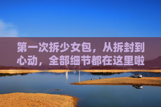 第一次拆少女包,从拆封到心动,全部细节都在这里啦!第一次拆少女包,从拆封到心动,细节全记录 第一次拆少女包,从拆封到心动,全部细节都在这里啦!第一次拆少女包,从拆封到心动,细节全记录