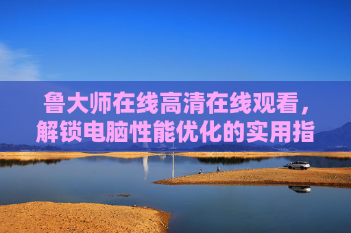 鲁大师在线高清在线观看,解锁电脑性能优化的实用指南,鲁大师电脑性能优化实用指南 鲁大师在线高清在线观看,解锁电脑性能优化的实用指南,鲁大师电脑性能优化实用指南