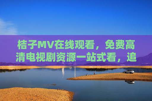 桔子MV在线观看,免费高清电视剧资源一站式看,追剧党必备!桔子MV免费高清电视剧一站式追剧必备 桔子MV在线观看,免费高清电视剧资源一站式看,追剧党必备!桔子MV免费高清电视剧一站式追剧必备