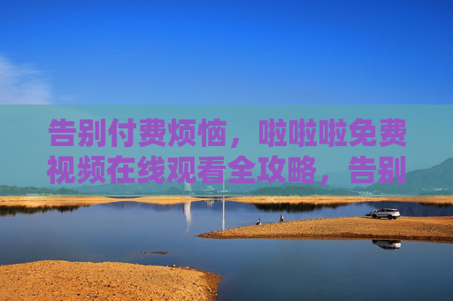 告别付费烦恼,啦啦啦免费视频在线观看全攻略,告别付费烦恼,免费视频在线观看全攻略 告别付费烦恼,啦啦啦免费视频在线观看全攻略,告别付费烦恼,免费视频在线观看全攻略