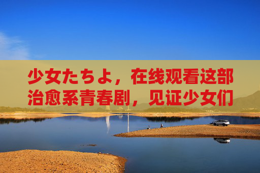 少女たちよ,在线观看这部治愈系青春剧,见证少女们的成长与羁绊,少女治愈青春,见证成长与羁绊 少女たちよ,在线观看这部治愈系青春剧,见证少女们的成长与羁绊,少女治愈青春,见证成长与羁绊