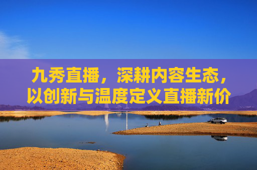 九秀直播，深耕内容生态，以创新与温度定义直播新价值，九秀直播深耕内容生态 以创新与温度定义直播新价值