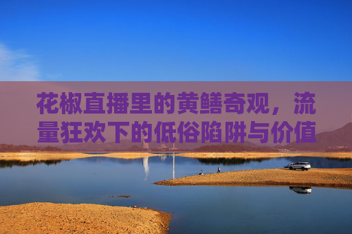 花椒直播里的黄鳝奇观,流量狂欢下的低俗陷阱与价值失焦,花椒直播黄鳝奇观,流量狂欢下的低俗陷阱与价值失焦 花椒直播里的黄鳝奇观,流量狂欢下的低俗陷阱与价值失焦,花椒直播黄鳝奇观,流量狂欢下的低俗陷阱与价值失焦