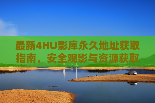 最新4HU影库永久地址获取指南，安全观影与资源获取全解析，4HU影库永久地址获取指南，安全观影与资源全解析
