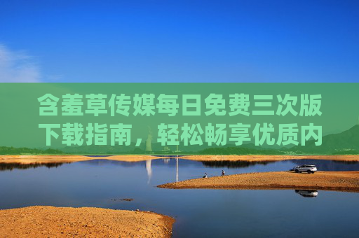 含羞草传媒每日免费三次版下载指南,轻松畅享优质内容体验,含羞草传媒每日免费三次版下载指南 含羞草传媒每日免费三次版下载指南,轻松畅享优质内容体验,含羞草传媒每日免费三次版下载指南