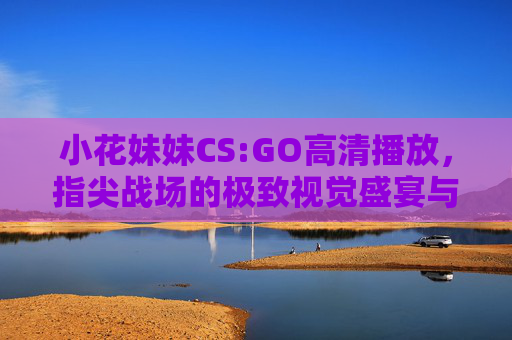 小花妹妹CS:GO高清播放,指尖战场的极致视觉盛宴与互动温度,小花妹妹CS:GO高清指尖战场,极致视觉盛宴与互动温度 小花妹妹CS:GO高清播放,指尖战场的极致视觉盛宴与互动温度,小花妹妹CS:GO高清指尖战场,极致视觉盛宴与互动温度