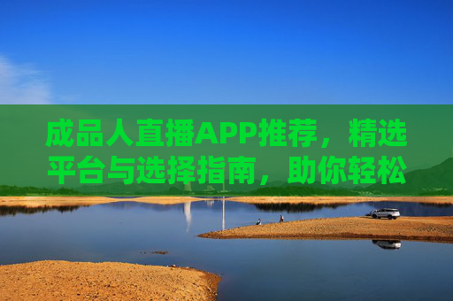 成品人直播APP推荐,精选平台与选择指南,助你轻松开启直播之旅,成品人直播APP推荐,精选平台与选择指南,助你轻松开启直播之旅 成品人直播APP推荐,精选平台与选择指南,助你轻松开启直播之旅,成品人直播APP推荐,精选平台与选择指南,助你轻松开启直播之旅