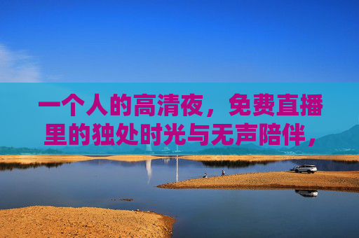 一个人的高清夜,免费直播里的独处时光与无声陪伴,一个人的高清夜直播,独处时光与无声陪伴 一个人的高清夜,免费直播里的独处时光与无声陪伴,一个人的高清夜直播,独处时光与无声陪伴