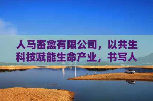 人马畜禽有限公司,以共生科技赋能生命产业,书写人与自然的和谐答卷,人马畜禽,共生科技赋能生命产业,书写人与自然和谐答卷 人马畜禽有限公司,以共生科技赋能生命产业,书写人与自然的和谐答卷,人马畜禽,共生科技赋能生命产业,书写人与自然和谐答卷