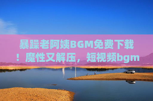 暴躁老阿姨BGM免费下载!魔性又解压,短视频bgm库直接抄作业!暴躁老阿姨BGM免费下载!魔性解压短视频bgm库直接抄作业 暴躁老阿姨BGM免费下载!魔性又解压,短视频bgm库直接抄作业!暴躁老阿姨BGM免费下载!魔性解压短视频bgm库直接抄作业