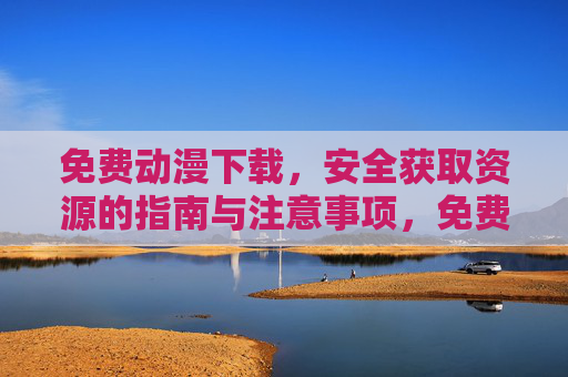 免费动漫下载，安全获取资源的指南与注意事项，免费动漫下载安全获取资源全攻略