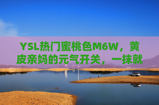 YSL热门蜜桃色M6W，黄皮亲妈的元气开关，一抹就拥有初恋感，YSL M6W蜜桃色，黄皮亲妈的元气初恋开关