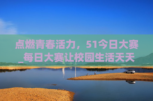 点燃青春活力,51今日大赛_每日大赛让校园生活天天有惊喜!51今日大赛,点燃青春活力,校园惊喜天天有 点燃青春活力,51今日大赛_每日大赛让校园生活天天有惊喜!51今日大赛,点燃青春活力,校园惊喜天天有