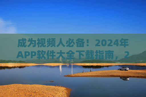 成为视频人必备！2024年APP软件大全下载指南，2024年视频人必备APP软件大全下载指南