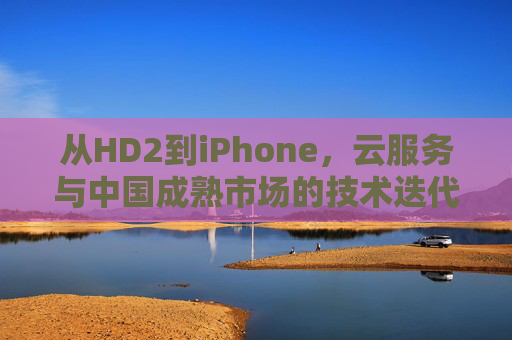从HD2到iPhone，云服务与中国成熟市场的技术迭代侧写，从HD2到iPhone，云服务与中国成熟市场的技术迭代侧写