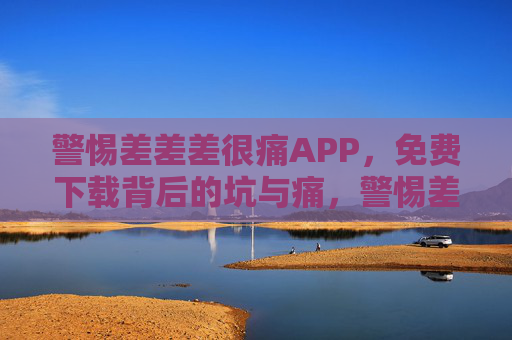 警惕差差差很痛APP,免费下载背后的坑与痛,警惕差差差很痛APP,免费下载背后的坑与痛 警惕差差差很痛APP,免费下载背后的坑与痛,警惕差差差很痛APP,免费下载背后的坑与痛
