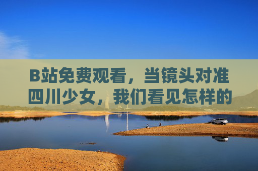 B站免费观看,当镜头对准四川少女,我们看见怎样的青春与乡土?镜头里的四川少女,青春与乡土的图景 B站免费观看,当镜头对准四川少女,我们看见怎样的青春与乡土?镜头里的四川少女,青春与乡土的图景