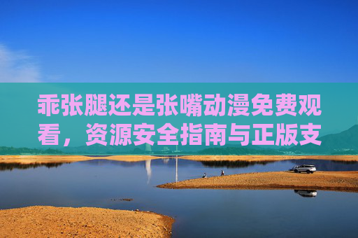 乖张腿还是张嘴动漫免费观看,资源安全指南与正版支持建议,乖张腿还是张嘴动漫免费观看,资源安全指南与正版支持建议 乖张腿还是张嘴动漫免费观看,资源安全指南与正版支持建议,乖张腿还是张嘴动漫免费观看,资源安全指南与正版支持建议