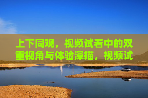 上下同观,视频试看中的双重视角与体验深描,视频试看的双重视角体验深描 上下同观,视频试看中的双重视角与体验深描,视频试看的双重视角体验深描