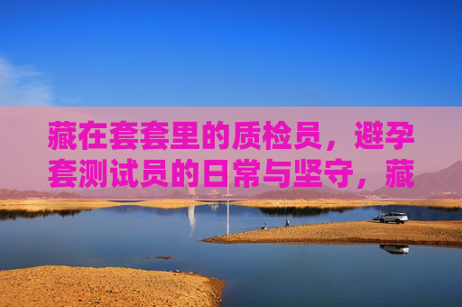 藏在套套里的质检员,避孕套测试员的日常与坚守,藏在套套里的质检员,日常与坚守 藏在套套里的质检员,避孕套测试员的日常与坚守,藏在套套里的质检员,日常与坚守