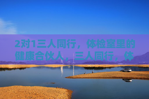 2对1三人同行，体检室里的健康合伙人，三人同行，体检室里的健康合伙人