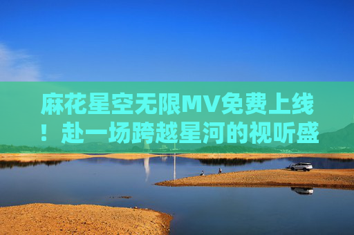麻花星空无限MV免费上线!赴一场跨越星河的视听盛宴,麻花星空无限MV免费上线 跨越星河视听盛宴 麻花星空无限MV免费上线!赴一场跨越星河的视听盛宴,麻花星空无限MV免费上线 跨越星河视听盛宴