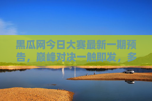 黑瓜网今日大赛最新一期预告,巅峰对决一触即发,多重惊喜等你来!黑瓜网今日大赛巅峰对决在即,多重惊喜等你来! 黑瓜网今日大赛最新一期预告,巅峰对决一触即发,多重惊喜等你来!黑瓜网今日大赛巅峰对决在即,多重惊喜等你来!