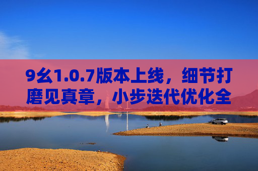 9幺1.0.7版本上线，细节打磨见真章，小步迭代优化全链路体验，9幺1.0.7上线，细节打磨见真章，小步迭代优化全链路体验
