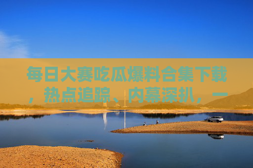 每日大赛吃瓜爆料合集下载，热点追踪、内幕深扒，一键获取全网劲爆资讯！每日大赛吃瓜爆料合集下载，一键获取全网劲爆资讯