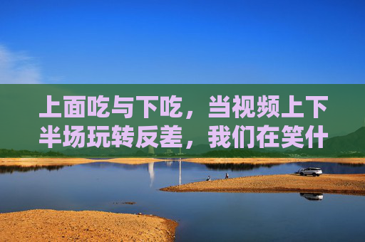 上面吃与下吃，当视频上下半场玩转反差，我们在笑什么？上下反差吃法，笑点何在？