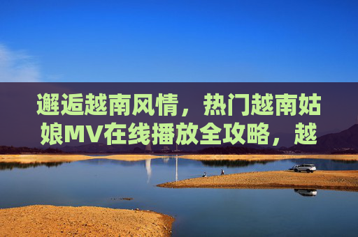 邂逅越南风情，热门越南姑娘MV在线播放全攻略，越南姑娘MV在线播放全攻略，邂逅风情，热门一键看