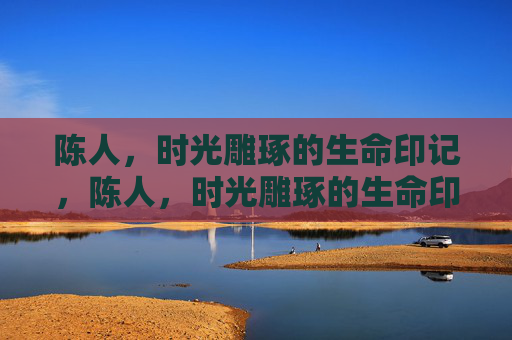 陈人，时光雕琢的生命印记，陈人，时光雕琢的生命印记