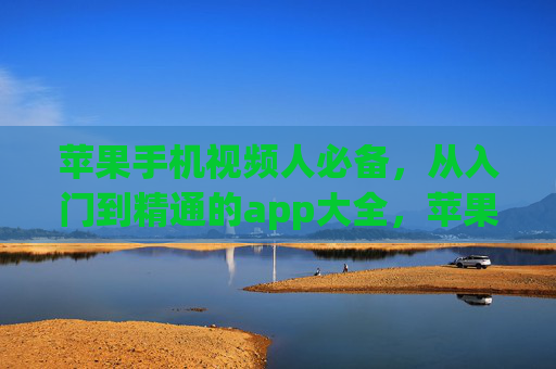 苹果手机视频人必备，从入门到精通的app大全，苹果手机视频人必备，从入门到精通的app大全