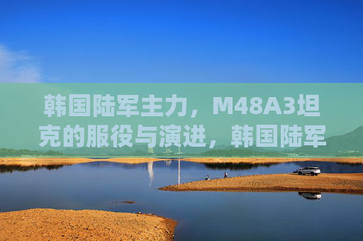 韩国陆军主力,M48A3坦克的服役与演进,韩国陆军主力M48A3坦克的服役与演进 韩国陆军主力,M48A3坦克的服役与演进,韩国陆军主力M48A3坦克的服役与演进