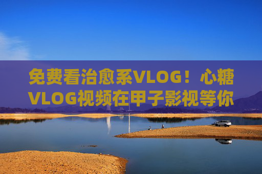 免费看治愈系VLOG!心糖VLOG视频在甲子影视等你解锁,免费看治愈系心糖VLOG!甲子影视等你解锁 免费看治愈系VLOG!心糖VLOG视频在甲子影视等你解锁,免费看治愈系心糖VLOG!甲子影视等你解锁