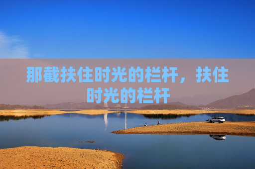 那截扶住时光的栏杆,扶住时光的栏杆 那截扶住时光的栏杆,扶住时光的栏杆