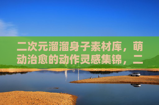 二次元溜溜身子素材库,萌动治愈的动作灵感集锦,二次元萌动治愈动作素材库 二次元溜溜身子素材库,萌动治愈的动作灵感集锦,二次元萌动治愈动作素材库