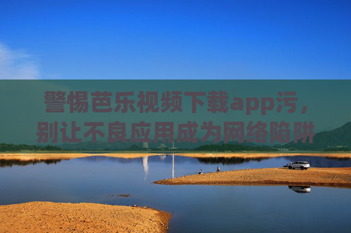 警惕芭乐视频下载app污，别让不良应用成为网络陷阱，警惕芭乐视频下载app污，别让不良应用成网络陷阱