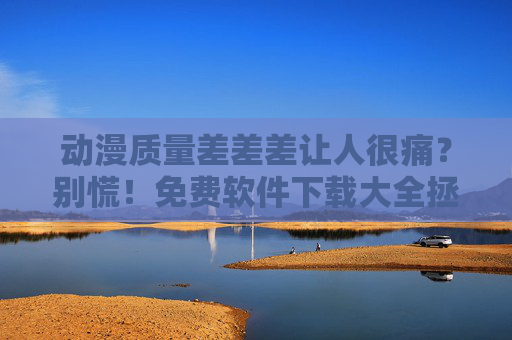 动漫质量差差差让人很痛？别慌！免费软件下载大全拯救你的追番体验！免费软件下载大全，拯救动漫质量差的追番体验！