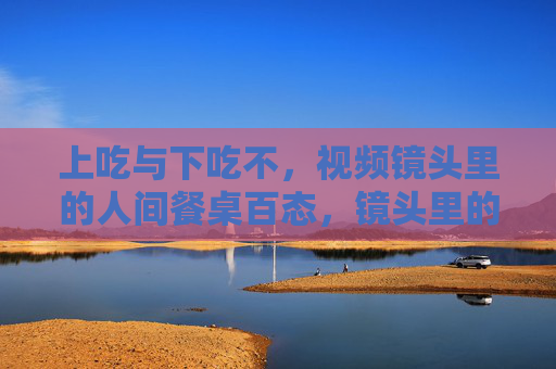 上吃与下吃不,视频镜头里的人间餐桌百态,镜头里的人间餐桌百态,上吃与下吃不 上吃与下吃不,视频镜头里的人间餐桌百态,镜头里的人间餐桌百态,上吃与下吃不