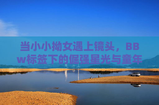 当小小拗女遇上镜头,BBw标签下的倔强星光与童年本真,镜头前的倔强星光,小小拗女的BBW标签与本真童年 当小小拗女遇上镜头,BBw标签下的倔强星光与童年本真,镜头前的倔强星光,小小拗女的BBW标签与本真童年