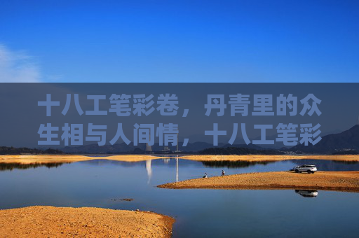 十八工笔彩卷,丹青里的众生相与人间情,十八工笔彩卷,丹青众生相与人间情 十八工笔彩卷,丹青里的众生相与人间情,十八工笔彩卷,丹青众生相与人间情