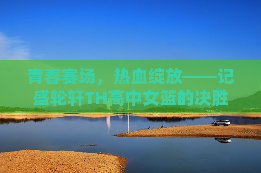 青春赛场，热血绽放——记盛轮轩TH高中女篮的决胜之战，盛轮轩TH女篮，青春热血决胜战