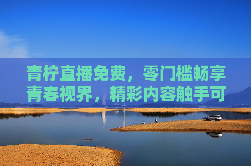 青柠直播免费,零门槛畅享青春视界,精彩内容触手可及,青柠直播免费零门槛,青春视界精彩触手可及 青柠直播免费,零门槛畅享青春视界,精彩内容触手可及,青柠直播免费零门槛,青春视界精彩触手可及