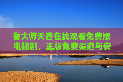 鲁大师天香在线观看免费版电视剧,正版免费渠道与安全观看指南,鲁大师天香,正版免费观看渠道与安全指南 鲁大师天香在线观看免费版电视剧,正版免费渠道与安全观看指南,鲁大师天香,正版免费观看渠道与安全指南